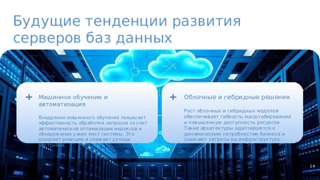 Будущие тенденции развития серверов баз данных Машинное обучение и автоматизация Облачные и гибридные решения Внедрение машинного обучения повышает эффективность обработки запросов за счет автоматической оптимизации индексов и обнаружения узких мест системы. Это ускоряет реакцию и снижает ручные настройки. Рост облачных и гибридных моделей обеспечивает гибкость масштабирования и повышенную доступность ресурсов. Такие архитектуры адаптируются к динамическим потребностям бизнеса и снижают затраты на инфраструктуру. 14  