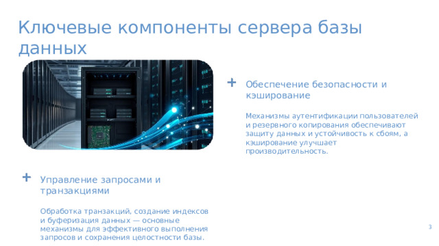 Ключевые компоненты сервера базы данных Обеспечение безопасности и кэширование Механизмы аутентификации пользователей и резервного копирования обеспечивают защиту данных и устойчивость к сбоям, а кэширование улучшает производительность. Управление запросами и транзакциями Обработка транзакций, создание индексов и буферизация данных — основные механизмы для эффективного выполнения запросов и сохранения целостности базы. 3  