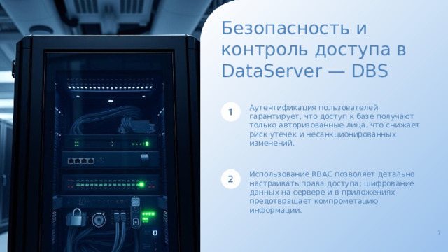 Безопасность и контроль доступа в DataServer — DBS Аутентификация пользователей гарантирует, что доступ к базе получают только авторизованные лица, что снижает риск утечек и несанкционированных изменений. Использование RBAC позволяет детально настраивать права доступа; шифрование данных на сервере и в приложениях предотвращает компрометацию информации. 7  