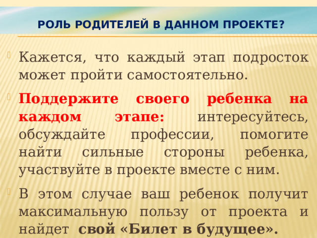 Роль родителей в данном проекте?   Кажется, что каждый этап подросток может пройти самостоятельно. Поддержите своего ребенка на каждом этапе: интересуйтесь, обсуждайте профессии, помогите найти сильные стороны ребенка, участвуйте в проекте вместе с ним. В этом случае ваш ребенок получит максимальную пользу от проекта и найдет свой  «Билет в будущее».   