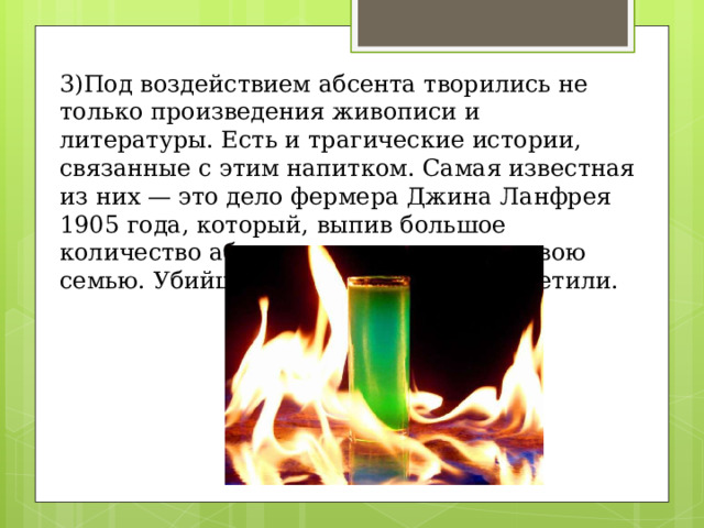 3)Под воздействием абсента творились не только произведения живописи и литературы. Есть и трагические истории, связанные с этим напитком. Самая известная из них — это дело фермера Джина Ланфрея 1905 года, который, выпив большое количество абсента, расстрелял всю свою семью. Убийцу осудили, а абсент запретили. 