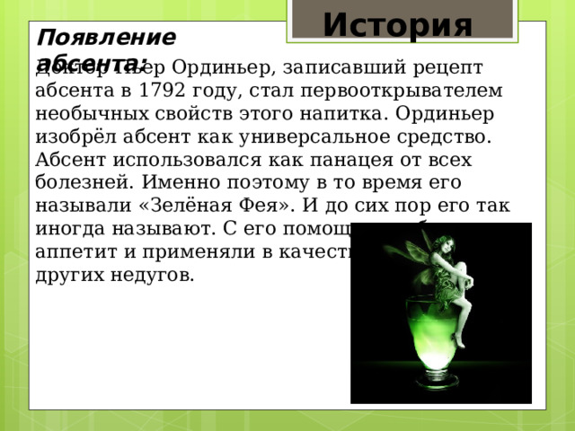 История  Появление абсента: Доктор Пьер Ординьер, записавший рецепт абсента в 1792 году, стал первооткрывателем необычных свойств этого напитка. Ординьер изобрёл абсент как универсальное средство. Абсент использовался как панацея от всех болезней. Именно поэтому в то время его называли «Зелёная Фея». И до сих пор его так иногда называют. С его помощью возбуждали аппетит и применяли в качестве лекарства от других недугов. 