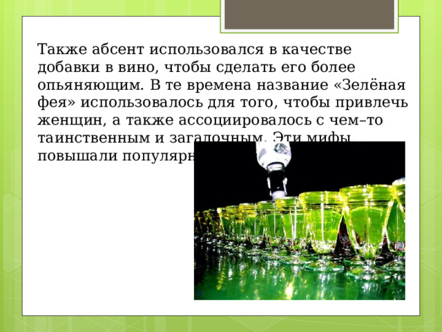 Также абсент использовался в качестве добавки в вино, чтобы сделать его более опьяняющим. В те времена название «Зелёная фея» использовалось для того, чтобы привлечь женщин, а также ассоциировалось с чем–то таинственным и загадочным. Эти мифы повышали популярность напитка. 