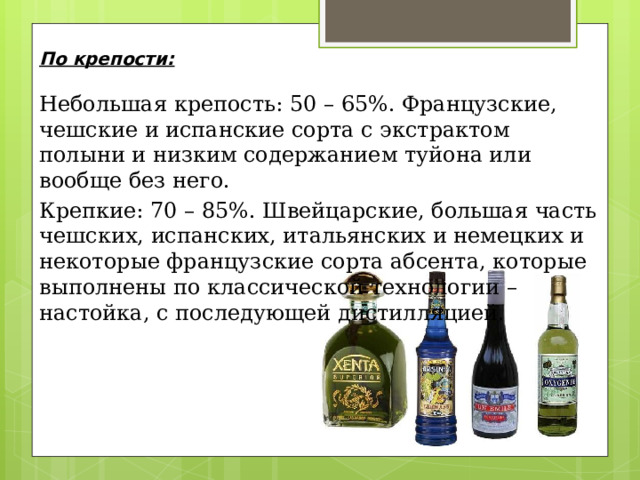 По крепости:   Небольшая крепость: 50 – 65%. Французские, чешские и испанские сорта с экстрактом полыни и низким содержанием туйона или вообще без него. Крепкие: 70 – 85%. Швейцарские, большая часть чешских, испанских, итальянских и немецких и некоторые французские сорта абсента, которые выполнены по классической технологии – настойка, с последующей дистилляцией. 