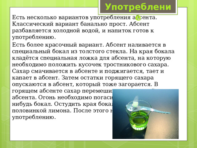 Употребление Есть несколько вариантов употребления абсента. Классический вариант банально прост. Абсент разбавляется холодной водой, и напиток готов к употреблению. Есть более красочный вариант. Абсент наливается в специальный бокал из толстого стекла. На края бокала кладётся специальная ложка для абсента, на которую необходимо положить кусочек тростникового сахара. Сахар смачивается в абсенте и поджигается, тает и капает в абсент. Затем остатки горящего сахара опускаются в абсент, который тоже загорается. В горящем абсенте сахар перемешивается ложкой для абсента. Огонь необходимо погасить, просто накрыв чем нибудь бокал. Остудить края бокала проводя по ним половинкой лимона. После этого напиток готов к употреблению. 