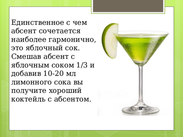 Единственное с чем абсент сочетается наиболее гармонично, это яблочный сок. Смешав абсент с яблочным соком 1/3 и добавив 10-20 мл лимонного сока вы получите хороший коктейль с абсентом. 