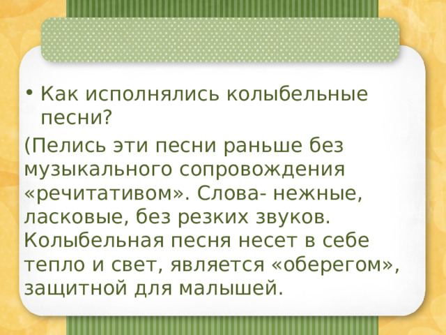 Как исполнялись колыбельные песни? (Пелись эти песни раньше без музыкального сопровождения «речитативом». Слова- нежные, ласковые, без резких звуков. Колыбельная песня несет в себе тепло и свет, является «оберегом», защитной для малышей. 