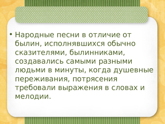 Народные песни в отличие от былин, исполнявшихся обычно сказителями, былинниками, создавались самыми разными людьми в минуты, когда душевные переживания, потрясения требовали выражения в словах и мелодии. 