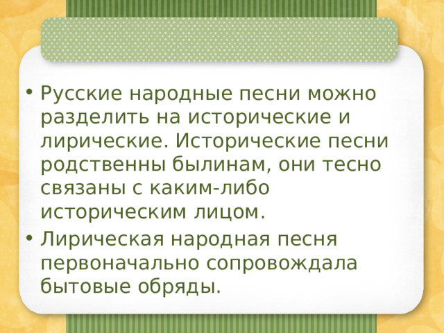 Русские народные песни можно разделить на исторические и лирические. Исторические песни родственны былинам, они тесно связаны с каким-либо историческим лицом. Лирическая народная песня первоначально сопровождала бытовые обряды. 