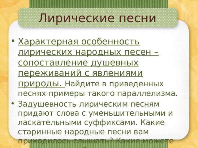 Лирические песни Характерная особенность лирических народных песен – сопоставление душевных переживаний с явлениями природы. Найдите в приведенных песнях примеры такого параллелизма. Задушевность лирическим песням придают слова с уменьшительными и ласкательными суффиксами. Какие старинные народные песни вам приходилось слышать? Какие можете исполнить сами? 