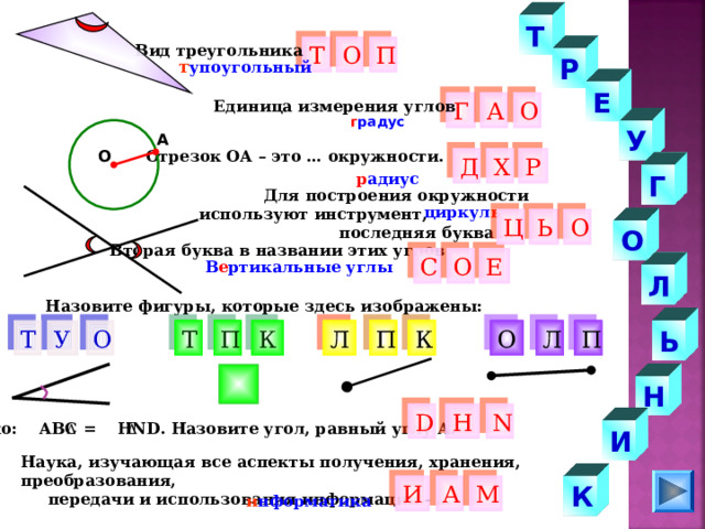Т Вид треугольника Т О П Р т упоугольный Е Г Единица измерения углов О А г радус У А Отрезок ОА – это … окружности. О Р Д Х Г р адиус  Для построения окружности используют инструмент,  последняя буква … циркул ь Ь О Ц О Вторая буква в названии этих углов Е О С В е ртикальные углы Л Назовите фигуры, которые здесь изображены: О К П У К Т Ь Л О П П Т Л Н Н D N Дано: АВС = Н ND . Назовите угол, равный углу А. И Наука, изучающая все аспекты получения, хранения, преобразования,  передачи и использования информации - … К М И А и нформатика 