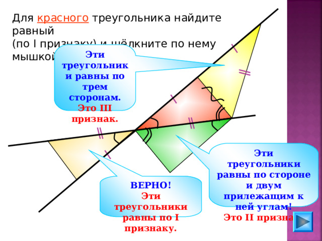 Для красного треугольника найдите равный (по I признаку) и щёлкните по нему мышкой. Эти треугольники равны по трем сторонам. Это III признак.  Эти треугольники равны по стороне и двум прилежащим к ней углам! Это II признак. Гусев В.А., Медяник А.И. «Дидактические материалы по геометрии для 7 класса» ВЕРНО! Эти треугольники равны по I признаку. 