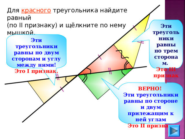 Для красного треугольника найдите равный (по II признаку) и щёлкните по нему мышкой. Эти треугольники равны по трем сторонам. Это III признак! Эти треугольники равны по двум сторонам и углу между ними! Это I признак. ВЕРНО!  Эти треугольники равны по стороне и двум прилежащим к ней углам Это II признак. 