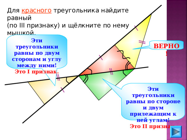 Для красного треугольника найдите равный (по III признаку) и щёлкните по нему мышкой. Эти треугольники равны по двум сторонам и углу между ними! Это I признак. ВЕРНО! Эти треугольники равны по стороне и двум прилежащим к ней углам! Это II признак. 