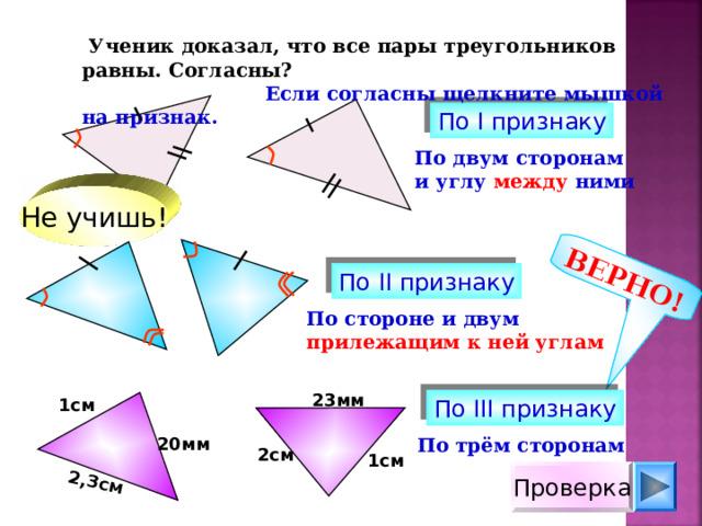 ВЕРНО! 2,3см  Ученик доказал, что все пары треугольников равны. Согласны?  Если согласны щелкните мышкой на признак. По I признаку По двум сторонам и углу между ними Не учишь! По II признаку По стороне и двум прилежащим к ней углам 23мм 1см По III признаку 20мм По трём сторонам 2см 1см Проверка 