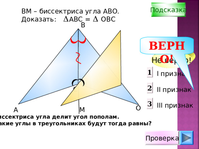 Подсказка В M – биссектриса угла АВО. Доказать: АВС = ОВС B ВЕРНО! Не верно! 1 I признак  II признак III признак 2 С 3 О А М Биссектриса угла делит угол пополам. Какие углы в треугольниках будут тогда равны? Проверка 