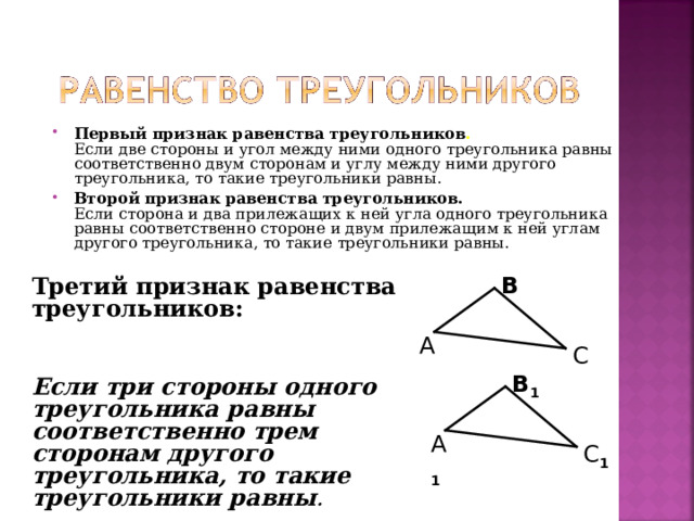 Первый признак равенства треугольников .  Если две стороны и угол между ними одного треугольника равны соответственно двум сторонам и углу между ними другого треугольника, то такие треугольники равны. Второй признак равенства треугольников.  Если сторона и два прилежащих к ней угла одного треугольника равны соответственно стороне и двум прилежащим к ней углам другого треугольника, то такие треугольники равны.   В Третий признак равенства треугольников:    Если три стороны одного треугольника равны соответственно трем сторонам другого треугольника, то такие треугольники равны .  А С В 1 А 1 С 1 