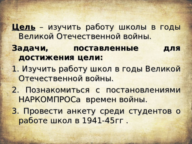 Цель – изучить работу школы в годы Великой Отечественной войны. Задачи, поставленные для достижения цели: 1. Изучить работу школ в годы Великой Отечественной войны. 2. Познакомиться с постановлениями НАРКОМПРОСа времен войны. 3. Провести анкету среди студентов о работе школ в 1941-45гг . 