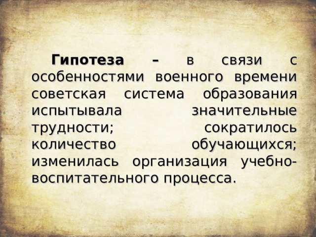   Гипотеза – в связи с особенностями военного времени советская система образования испытывала значительные трудности; сократилось количество обучающихся; изменилась организация учебно-воспитательного процесса. 