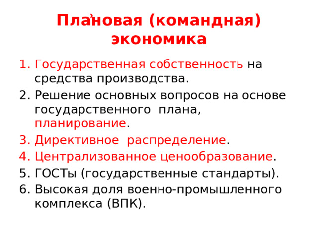 Плẚновая (командная) экономика Государственная собственность на средства производства. Решение основных вопросов на основе государственного плана, планирование . Директивное распределение . Централизованное ценообразование . ГОСТы (государственные стандарты). Высокая доля военно-промышленного комплекса (ВПК). 