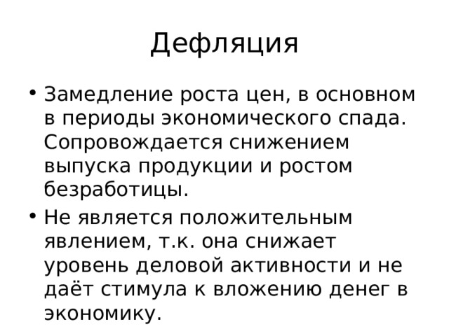 Дефляция Замедление роста цен, в основном в периоды экономического спада. Сопровождается снижением выпуска продукции и ростом безработицы. Не является положительным явлением, т.к. она снижает уровень деловой активности и не даёт стимула к вложению денег в экономику. 