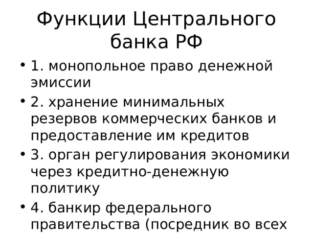 Функции Центрального банка РФ 1. монопольное право денежной эмиссии 2. хранение минимальных резервов коммерческих банков и предоставление им кредитов 3. орган регулирования экономики через кредитно-денежную политику 4. банкир федерального правительства (посредник во всех платежах государства) 
