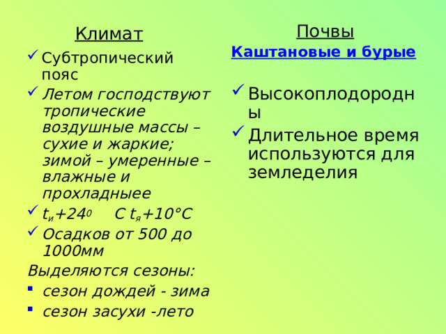 Почвы Каштановые и бурые  Высокоплодородны Длительное время используются для земледелия Климат Субтропический пояс Летом господствуют тропические воздушные массы – сухие и жаркие; зимой – умеренные – влажные и прохладныее t и + 24 0  С t я + 10° С Осадков от 500 до 1000мм Выделяются сезоны: сезон дождей - зима сезон засухи -лето  