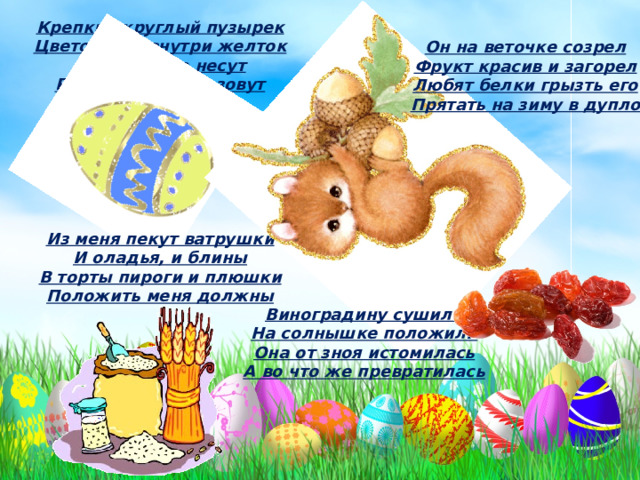 Крепкий круглый пузырек Цветом бел внутри желток Курочки его несут Расскажите, как зовут Он на веточке созрел Фрукт красив и загорел Любят белки грызть его Прятать на зиму в дупло Из меня пекут ватрушки И оладья, и блины В торты пироги и плюшки Положить меня должны Виноградину сушили На солнышке положили Она от зноя истомилась А во что же превратилась 