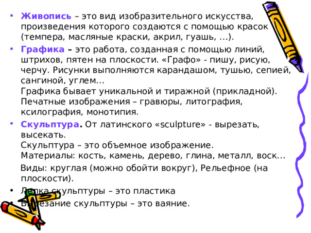 Живопись  – это вид изобразительного искусства, произведения которого создаются с помощью красок (темпера, масляные краски, акрил, гуашь, …). Графика – это работа, созданная с помощью линий, штрихов, пятен на плоскости. «Графо» - пишу, рисую, черчу. Рисунки выполняются карандашом, тушью, сепией, сангиной, углем…  Графика бывает уникальной и тиражной (прикладной). Печатные изображения – гравюры, литография, ксилография, монотипия. Скульптура . От латинского «sculp tu re» - вырезать, высекать.  Скульптура – это объемное изображение.  Материалы: кость, камень, дерево, глина, металл, воск…  Виды: круглая (можно обойти вокруг), Рельефное (на плоскости). Лепка скульптуры – это пластика Вырезание скульптуры – это ваяние. 