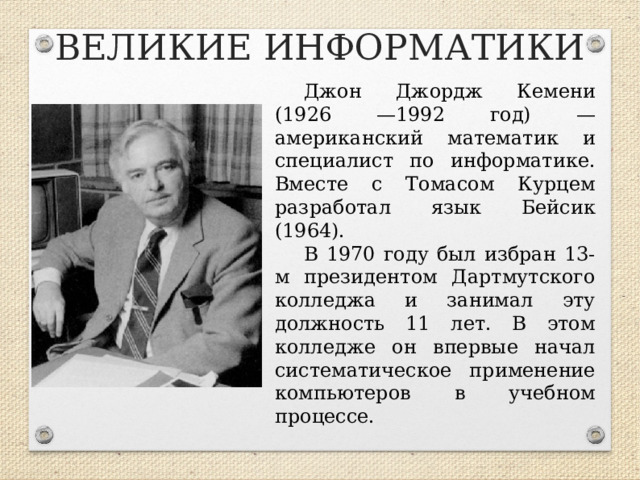 ВЕЛИКИЕ ИНФОРМАТИКИ Джон Джордж Кемени (1926 —1992 год) — американский математик и специалист по информатике. Вместе с Томасом Курцем разработал язык Бейсик (1964). В 1970 году был избран 13-м президентом Дартмутского колледжа и занимал эту должность 11 лет. В этом колледже он впервые начал систематическое применение компьютеров в учебном процессе.  