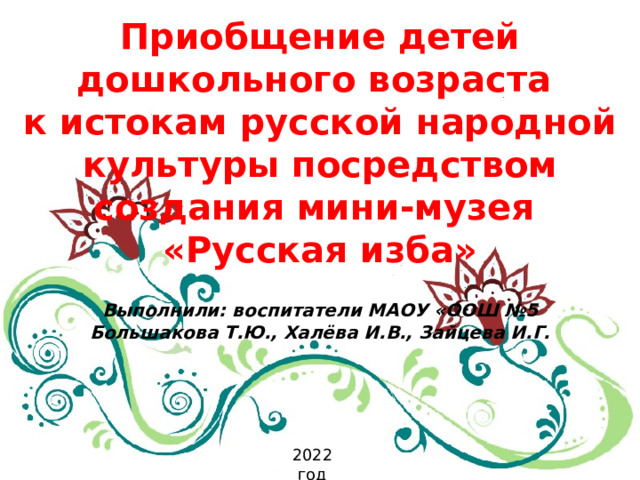 Приобщение детей дошкольного возраста к истокам русской народной культуры посредством создания мини-музея «Русская изба»  Выполнили: воспитатели МАОУ «ООШ №5 Большакова Т.Ю., Халёва И.В., Зайцева И.Г.   2022 год 