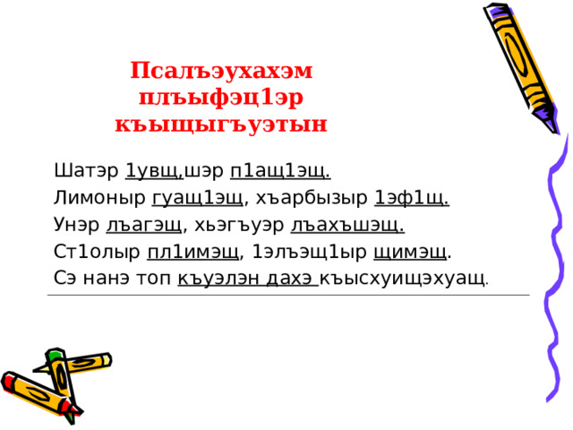 Псалъэухахэм плъыфэц1эр къыщыгъуэтын Шатэр 1увщ, шэр п1ащ1эщ. Лимоныр гуащ1эщ , хъарбызыр 1эф1щ. Унэр лъагэщ , хьэгъуэр лъахъшэщ. Ст1олыр пл1имэщ , 1элъэщ1ыр щимэщ . Сэ нанэ топ къуэлэн дахэ къысхуищэхуащ . 