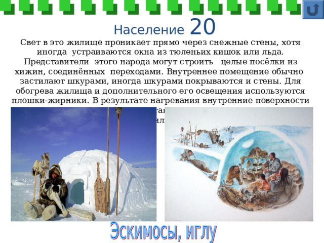 Население 20 Свет в это жилище проникает прямо через снежные стены, хотя иногда устраиваются окна из тюленьих кишок или льда. Представители этого народа могут строить целые посёлки из хижин, соединённых переходами. Внутреннее помещение обычно застилают шкурами, иногда шкурами покрываются и стены. Для обогрева жилища и дополнительного его освещения используются плошки-жирники. В результате нагревания внутренние поверхности стен оплавляются, но стены не тают. Как называется этот народ и его жилище? 