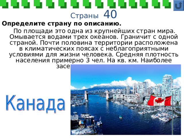  Страны 40 Определите страну по описанию.  По площади это одна из крупнейших стран мира. Омывается водами трех океанов. Граничит с одной страной. Почти половина территории расположена в климатических поясах с неблагоприятными условиями для жизни человека. Средняя плотность населения примерно 3 чел. На кв. км. Наиболее заселена южная часть. 