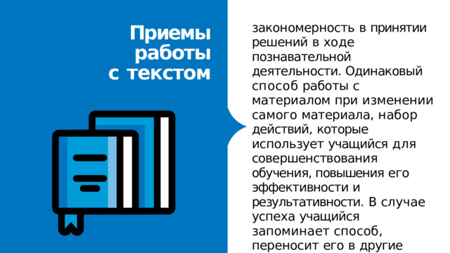 закономерность  в  принятии решений  в  ходе познавательной  деятельности. Одинаковый  способ  работы  с материалом  при  изменении самого  материала,  набор действий,  которые  использует учащийся  для совершенствования  обучения, повышения  его  эффективности и  результативности.  В  случае успеха  учащийся  запоминает способ,  переносит  его  в другие  ситуации,  делает универсальным Приемы  работы  с  текстом 