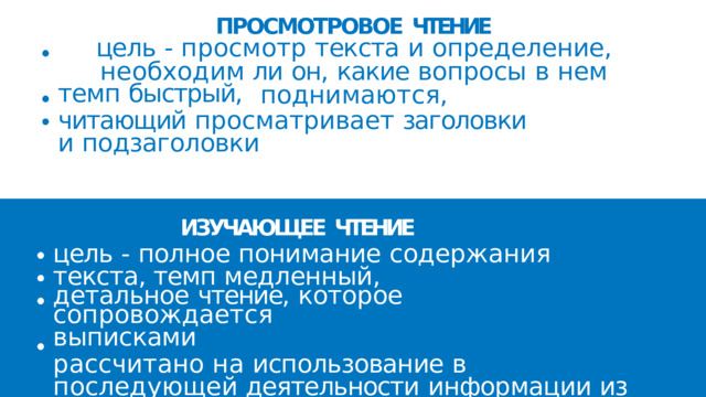 ПРОСМОТРОВОЕ  ЧТЕНИЕ  цель  -  просмотр  текста  и  определение,  необходим ли  он,  какие  вопросы  в  нем  поднимаются, темп  быстрый, читающий  просматривает  заголовки  и подзаголовки ИЗУЧАЮЩЕЕ  ЧТЕНИЕ цель  -  полное  понимание  содержания  текста, темп  медленный, детальное  чтение,  которое  сопровождается выписками рассчитано  на  использование  в  последующей деятельности  информации  из  текста 