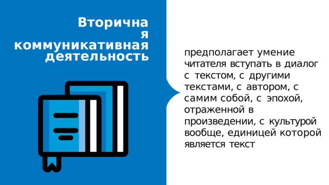 Вторична я  коммуникативна я  деятельност ь предполагает  умение читателя  вступать  в  диалог  с текстом,  с  другими  текстами, с  автором,  с  самим  собой,  с эпохой,  отраженной  в произведении,  с  культурой вообще,  единицей  которой является  текст 