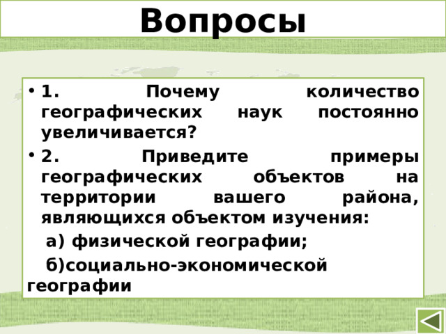 Вопросы 1. Почему количество географических наук постоянно увеличивается? 2. Приведите примеры географических объектов на территории вашего района, являющихся объектом изучения:  а) физической географии;  б)социально-экономической географии 