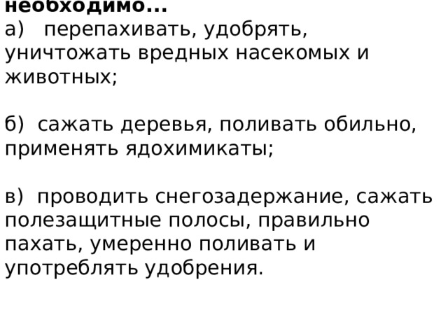6. Для защиты почвы на полях необходимо... а) перепахивать, удобрять, уничтожать вредных насекомых и животных; б) сажать деревья, поливать обильно, применять ядохимикаты; в) проводить снегозадержание, сажать полезащитные полосы, правильно пахать, умеренно поливать и употреблять удобрения. 