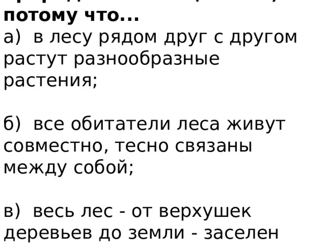 7 . Лес называют природным сообществом, потому что... а) в лесу рядом друг с другом растут разнообразные растения; б) все обитатели леса живут совместно, тесно связаны между собой; в) весь лес - от верхушек деревьев до земли - заселен животными. 