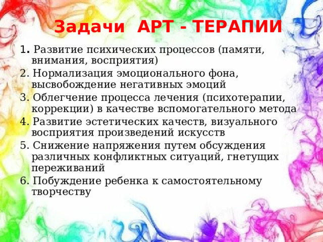 Задачи АРТ - ТЕРАПИИ 1 . Развитие психических процессов (памяти, внимания, восприятия) 2. Нормализация эмоционального фона, высвобождение негативных эмоций 3. Облегчение процесса лечения (психотерапии, коррекции) в качестве вспомогательного метода 4. Развитие эстетических качеств, визуального восприятия произведений искусств 5. Снижение напряжения путем обсуждения различных конфликтных ситуаций, гнетущих переживаний 6. Побуждение ребенка к самостоятельному творчеству 