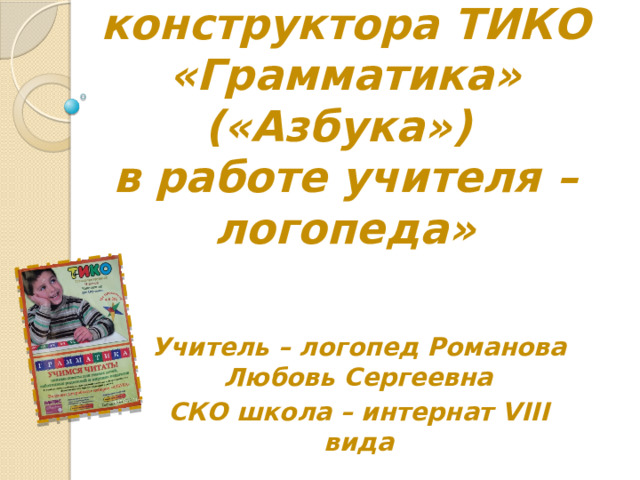 «Использование конструктора ТИКО «Грамматика» («Азбука»)  в работе учителя – логопеда» Учитель – логопед Романова Любовь Сергеевна СКО школа – интернат VIII вида 