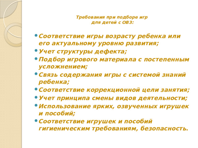 Требования при подборе игр  для детей с ОВЗ:   Соответствие игры возрасту ребенка или его актуальному уровню развития; Учет структуры дефекта; Подбор игрового материала с постепенным усложнением; Связь содержания игры с системой знаний ребенка; Соответствие коррекционной цели занятия; Учет принципа смены видов деятельности; Использование ярких, озвученных игрушек и пособий; Соответствие игрушек и пособий гигиеническим требованиям, безопасность. 