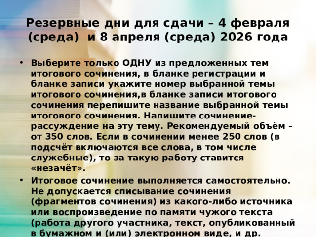 Резервные дни для сдачи – 4 февраля (среда) и 8 апреля (среда) 2026 года Выберите только ОДНУ из предложенных тем итогового сочинения, в бланке регистрации и бланке записи укажите номер выбранной темы итогового сочинения,в бланке записи итогового сочинения перепишите название выбранной темы итогового сочинения. Напишите сочинение-рассуждение на эту тему. Рекомендуемый объём –от 350 слов. Если в сочинении менее 250 слов (в подсчёт включаются все слова, в том числе служебные), то за такую работу ставится «незачёт». Итоговое сочинение выполняется самостоятельно. Не допускается списывание сочинения (фрагментов сочинения) из какого-либо источника или воспроизведение по памяти чужого текста (работа другого участника, текст, опубликованный в бумажном и (или) электронном виде, и др. 