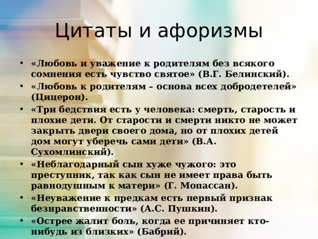 Цитаты и афоризмы «Любовь и уважение к родителям без всякого сомнения есть чувство святое» (В.Г. Белинский). «Любовь к родителям – основа всех добродетелей» (Цицерон). «Три бедствия есть у человека: смерть, старость и плохие дети. От старости и смерти никто не может закрыть двери своего дома, но от плохих детей дом могут уберечь сами дети» (В.А. Сухомлинский). «Неблагодарный сын хуже чужого: это преступник, так как сын не имеет права быть равнодушным к матери» (Г. Мопассан). «Неуважение к предкам есть первый признак безнравственности» (А.С. Пушкин). «Острее жалит боль, когда ее причиняет кто-нибудь из близких» (Бабрий). «Ничто не бывает так редко на свете, как полная откровенность между родителями и детьми» (Р. Роллан).  