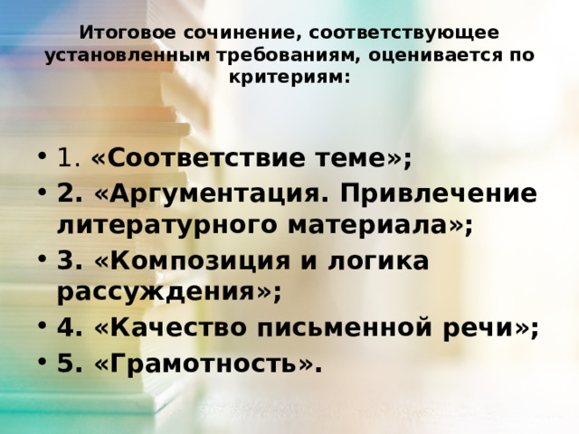 Итоговое сочинение, соответствующее установленным требованиям, оценивается по критериям: 1. «Соответствие теме»; 2. «Аргументация. Привлечение литературного материала»; 3. «Композиция и логика рассуждения»; 4. «Качество письменной речи»; 5. «Грамотность».  