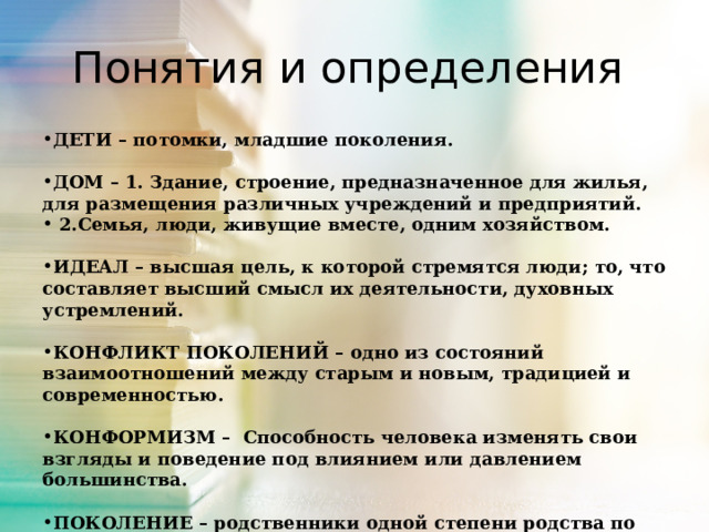 Понятия и определения ДЕТИ – потомки, младшие поколения.  ДОМ – 1. Здание, строение, предназначенное для жилья, для размещения различных учреждений и предприятий.  2.Семья, люди, живущие вместе, одним хозяйством.  ИДЕАЛ – высшая цель, к которой стремятся люди; то, что составляет высший смысл их деятельности, духовных устремлений.  КОНФЛИКТ ПОКОЛЕНИЙ – одно из состояний взаимоотношений между старым и новым, традицией и современностью.  КОНФОРМИЗМ – Способность человека изменять свои взгляды и поведение под влиянием или давлением большинства.  ПОКОЛЕНИЕ – родственники одной степени родства по отношению к общему предку (предкам). Одновременно живущие люди близкого возраста.  