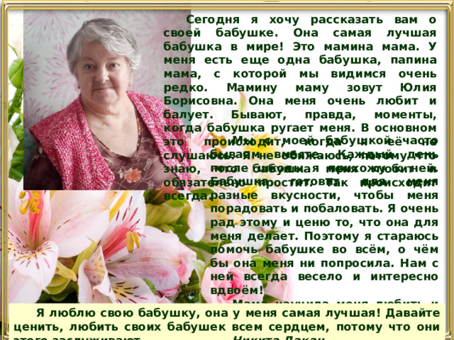 Сегодня я хочу рассказать вам о своей бабушке. Она самая лучшая бабушка в мире! Это мамина мама. У меня есть еще одна бабушкa, папина мама, с которой мы видимся очень редко. Мамину маму зовут Юлия Борисовна. Она меня очень любит и балует. Бывают, правда, моменты, когда бабушка ругает меня. В основном это происходит, когда я её не слушаюсь. Я не обижаюсь, потому что знаю, что бабушка меня любит и обязательно простит. Так происходит всегда. Мы с моей бабушкой часто бываем вместе. Каждый день после школы я прихожу к ней. Бабушка готовит для меня разные вкусности, чтобы меня порадовать и побаловать. Я очень рад этому и ценю то, что она для меня делает. Поэтому я стараюсь помочь бабушке во всём, о чём бы она меня ни попросила. Нам с ней всегда весело и интересно вдвоём! Мама научила меня любить и уважать бабушку. Я очень благодарен бабушке за то, что она есть. Рассказываю ей о всех своих приключениях, а бабушка всегда даёт мне ценные советы.  Я люблю свою бабушку, она у меня самая лучшая! Давайте ценить, любить своих бабушек всем сердцем, потому что они этого заслуживают . Никита Дакан 