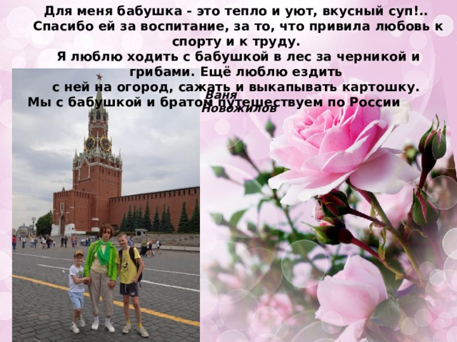 Для меня бабушка - это тепло и уют, вкусный суп!.. Спасибо ей за воспитание, за то, что привила любовь к спорту и к труду. Я люблю ходить с бабушкой в лес за черникой и грибами. Ещё люблю ездить с ней на огород, сажать и выкапывать картошку. Мы с бабушкой и братом путешествуем по России   Ваня Новожилов 