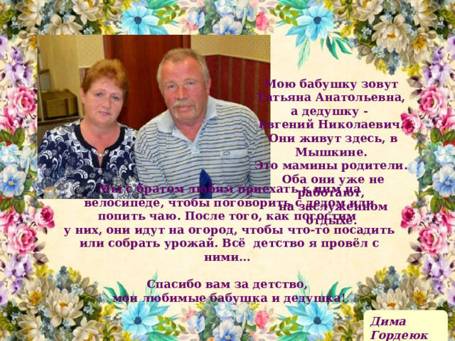 Мою бабушку зовут Татьяна Анатольевна, а дедушку - Евгений Николаевич. Они живут здесь, в Мышкине. Это мамины родители. Оба они уже не работают, на заслуженном отдыхе.  Мы с братом любим приехать к ним на велосипеде, чтобы поговорить с дедом или попить чаю. После того, как погостим у них, они идут на огород, чтобы что-то посадить или собрать урожай. Всё детство я провёл с ними…  Спасибо вам за детство, мои любимые бабушка и дедушка! Дима Гордеюк 
